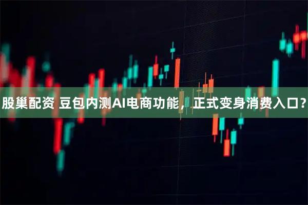 股巢配资 豆包内测AI电商功能，正式变身消费入口？