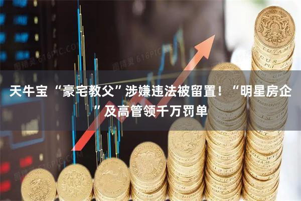 天牛宝 “豪宅教父”涉嫌违法被留置!“明星房企”及高管领千万罚单