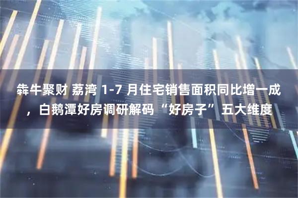 犇牛聚财 荔湾 1-7 月住宅销售面积同比增一成，白鹅潭好房调研解码 “好房子” 五大维度