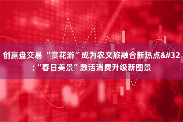 创赢盘交易 “赏花游”成为农文旅融合新热点 “春日美景”激活消费升级新图景