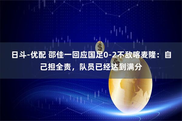 日斗-优配 邵佳一回应国足0-2不敌喀麦隆:自己担全责,队员已经达到满分