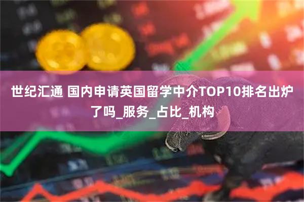 世纪汇通 国内申请英国留学中介TOP10排名出炉了吗_服务_占比_机构