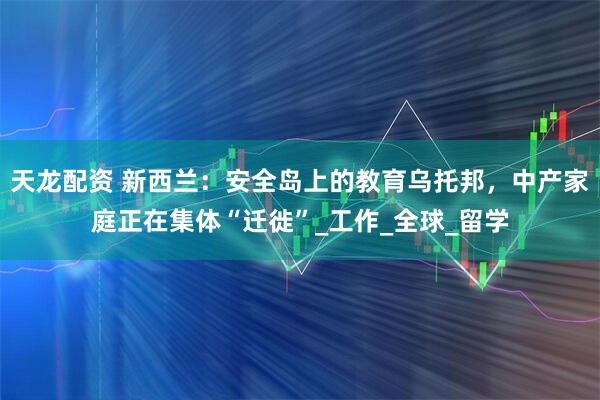 天龙配资 新西兰:安全岛上的教育乌托邦,中产家庭正在集体“迁徙”_工作_全球_留学
