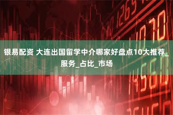 银易配资 大连出国留学中介哪家好盘点10大推荐_服务_占比_市场