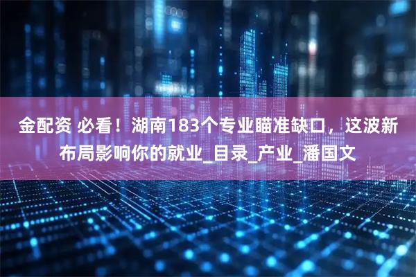 金配资 必看！湖南183个专业瞄准缺口，这波新布局影响你的就业_目录_产业_潘国文