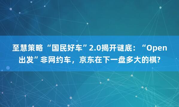 至慧策略 “国民好车”2.0揭开谜底：“Open出发”非网约车，京东在下一盘多大的棋?
