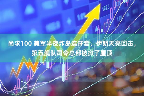 尚求100 美军半夜炸岛连环套,伊朗天亮回击,第五舰队司令总部被掀了屋顶