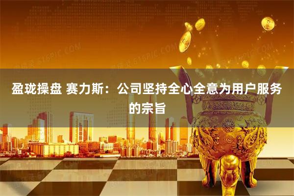 盈珑操盘 赛力斯:公司坚持全心全意为用户服务的宗旨