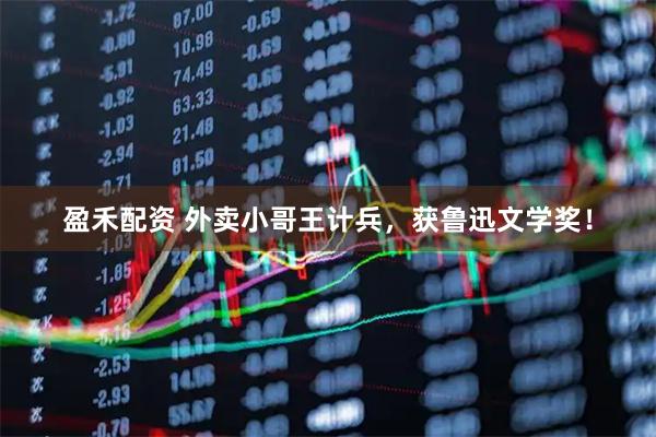 盈禾配资 外卖小哥王计兵,获鲁迅文学奖!