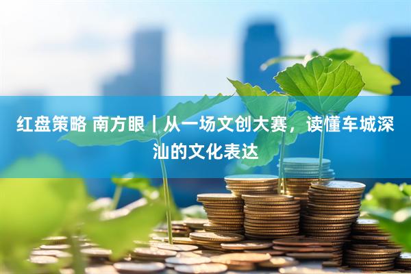 红盘策略 南方眼｜从一场文创大赛，读懂车城深汕的文化表达