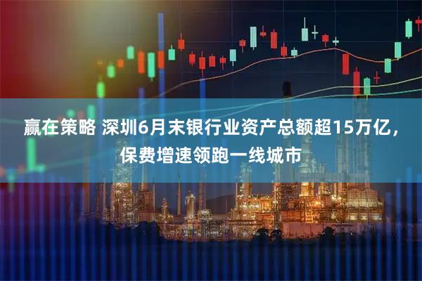 赢在策略 深圳6月末银行业资产总额超15万亿,保费增速领跑一线城市