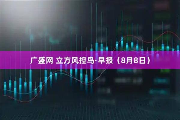 广盛网 立方风控鸟·早报（8月8日）
