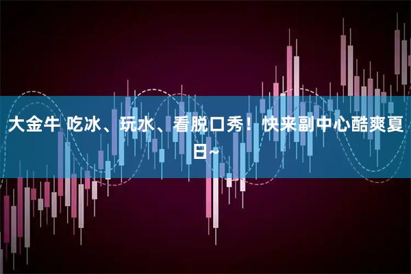 大金牛 吃冰、玩水、看脱口秀！快来副中心酷爽夏日~