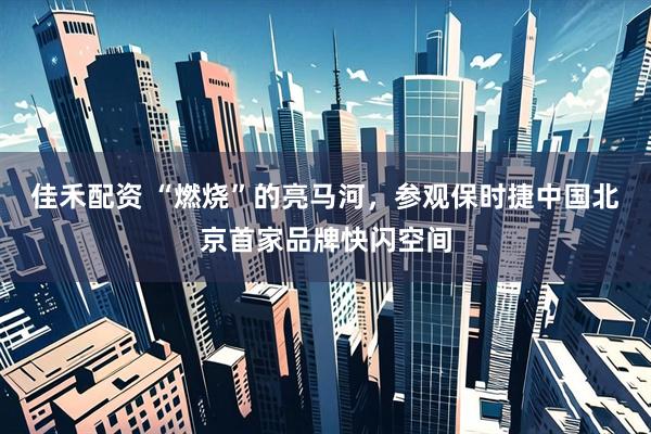 佳禾配资 “燃烧”的亮马河，参观保时捷中国北京首家品牌快闪空间